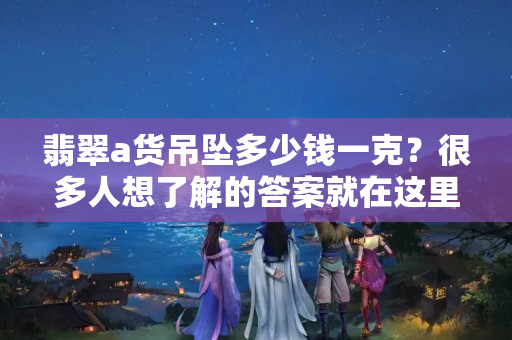 翡翠a貨吊墜多少錢一克？很多人想了解的答案就在這里！