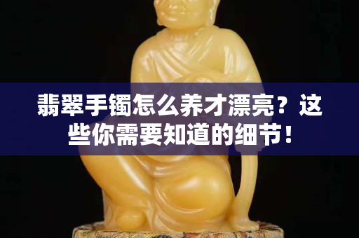 翡翠手鐲怎么養才漂亮？這些你需要知道的細節！