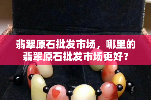 翡翠原石批發(fā)市場，哪里的翡翠原石批發(fā)市場更好？
