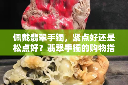 佩戴翡翠手鐲，緊點好還是松點好？翡翠手鐲的購物指南在這里！