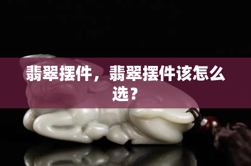 翡翠擺件，翡翠擺件該怎么選？