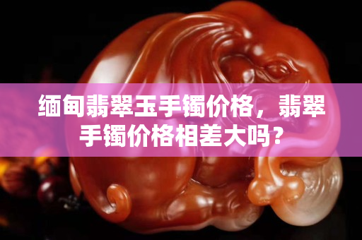 緬甸翡翠玉手鐲價格，翡翠手鐲價格相差大嗎？
