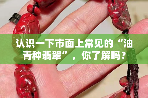 認識一下市面上常見的“油青種翡翠”，你了解嗎？