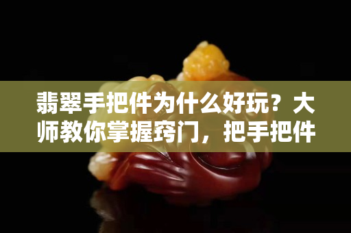 翡翠手把件為什么好玩？大師教你掌握竅門，把手把件價值翻倍！