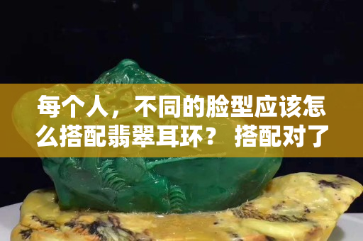 每個(gè)人，不同的臉型應(yīng)該怎么搭配翡翠耳環(huán)？?搭配對(duì)了，原來(lái)這么好看……