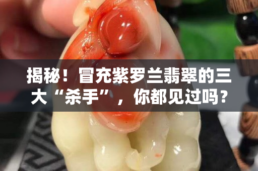 揭秘！冒充紫羅蘭翡翠的三大“殺手”，你都見過嗎？