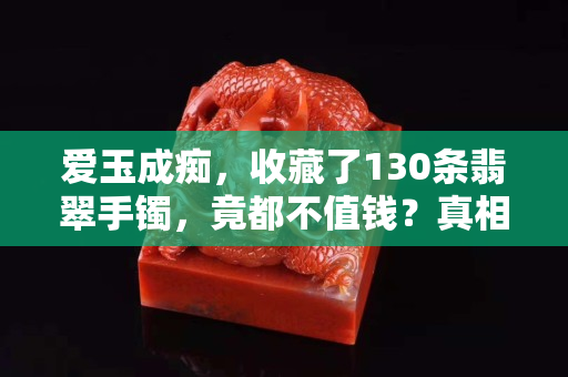 愛玉成癡，收藏了130條翡翠手鐲，竟都不值錢？真相是……