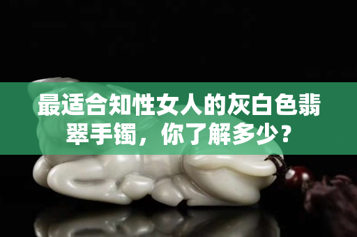 最適合知性女人的灰白色翡翠手鐲，你了解多少？