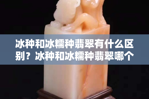 冰種和冰糯種翡翠有什么區(qū)別？冰種和冰糯種翡翠哪個(gè)值錢？