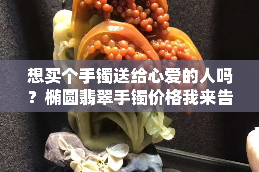 想買個(gè)手鐲送給心愛的人嗎？橢圓翡翠手鐲價(jià)格我來告訴你！