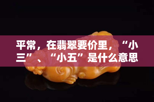 平常，在翡翠要價里，“小三”、“小五”是什么意思？