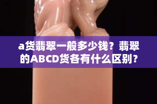 a貨翡翠一般多少錢？翡翠的ABCD貨各有什么區別？