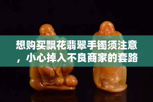 想購買飄花翡翠手鐲須注意，小心掉入不良商家的套路！