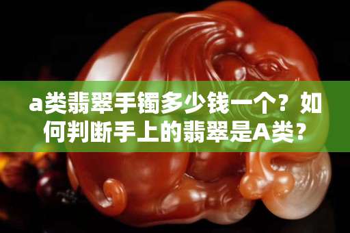 a類翡翠手鐲多少錢一個？如何判斷手上的翡翠是A類？