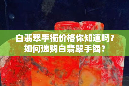 白翡翠手鐲價格你知道嗎？如何選購白翡翠手鐲？