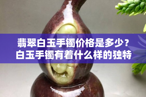 翡翠白玉手鐲價格是多少？白玉手鐲有著什么樣的獨特魅力？