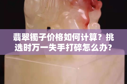翡翠鐲子價(jià)格如何計(jì)算？挑選時(shí)萬(wàn)一失手打碎怎么辦？