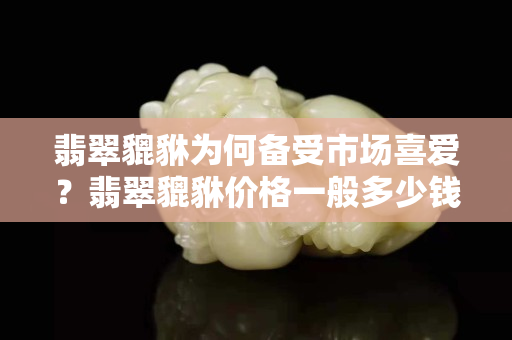 翡翠貔貅為何備受市場喜愛？翡翠貔貅價格一般多少錢？