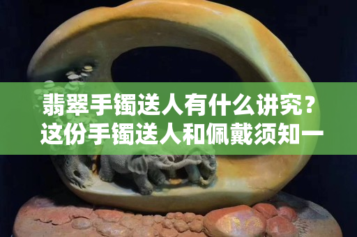 翡翠手鐲送人有什么講究？ 這份手鐲送人和佩戴須知一定要知道