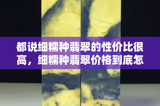 都說細(xì)糯種翡翠的性價比很高，細(xì)糯種翡翠價格到底怎么樣？