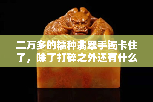 二萬多的糯種翡翠手鐲卡住了，除了打碎之外還有什么辦法？