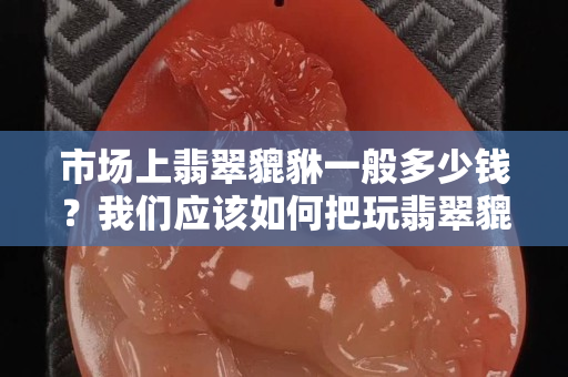 市場上翡翠貔貅一般多少錢？我們應該如何把玩翡翠貔貅？