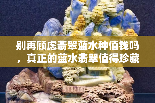 別再顧慮翡翠藍水種值錢嗎，真正的藍水翡翠值得珍藏！