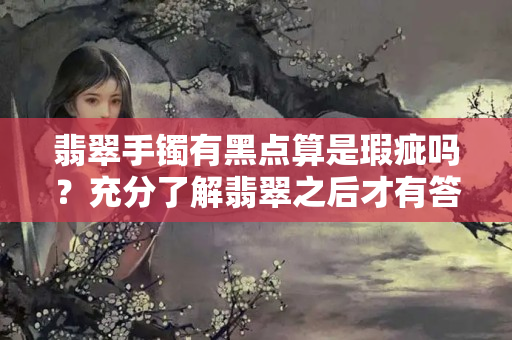 翡翠手鐲有黑點算是瑕疵嗎？充分了解翡翠之后才有答案