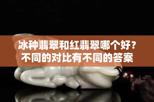 冰種翡翠和紅翡翠哪個好？不同的對比有不同的答案