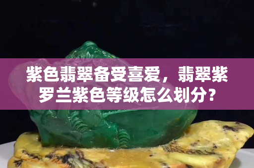 紫色翡翠備受喜愛，翡翠紫羅蘭紫色等級怎么劃分？