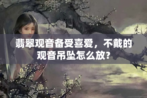翡翠觀音備受喜愛，不戴的觀音吊墜怎么放？