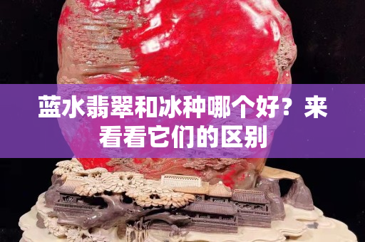 藍(lán)水翡翠和冰種哪個(gè)好？來看看它們的區(qū)別