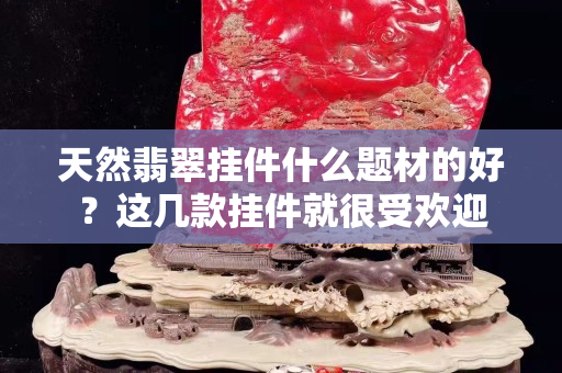 天然翡翠掛件什么題材的好？這幾款掛件就很受歡迎