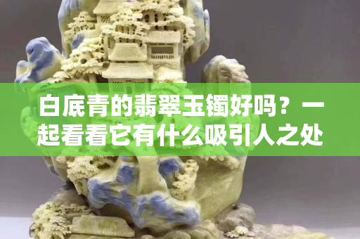 白底青的翡翠玉鐲好嗎？一起看看它有什么吸引人之處