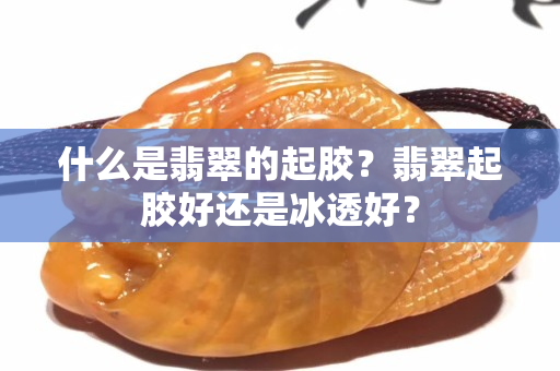 什么是翡翠的起膠？翡翠起膠好還是冰透好？