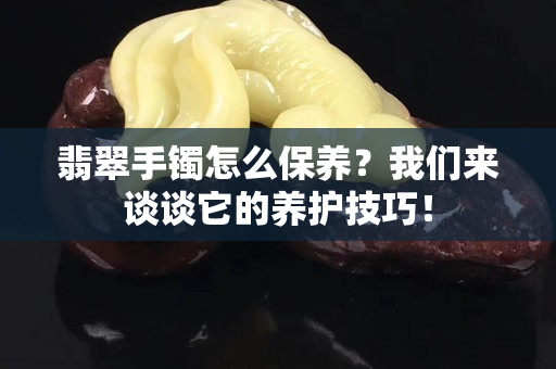 翡翠手鐲怎么保養？我們來談談它的養護技巧！