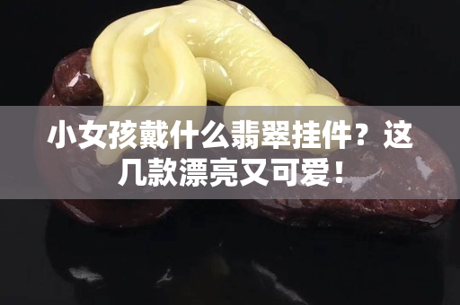 小女孩戴什么翡翠掛件？這幾款漂亮又可愛！