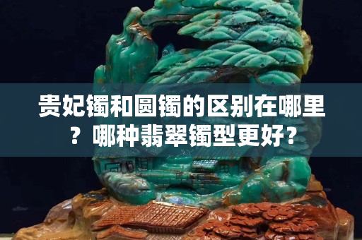 貴妃鐲和圓鐲的區別在哪里？哪種翡翠鐲型更好？