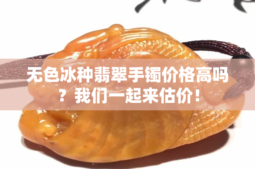 無(wú)色冰種翡翠手鐲價(jià)格高嗎？我們一起來(lái)估價(jià)！