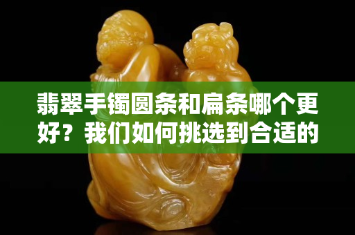 翡翠手鐲圓條和扁條哪個更好？我們如何挑選到合適的翡翠手鐲？