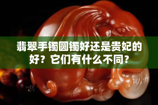 翡翠手鐲圓鐲好還是貴妃的好？它們有什么不同？