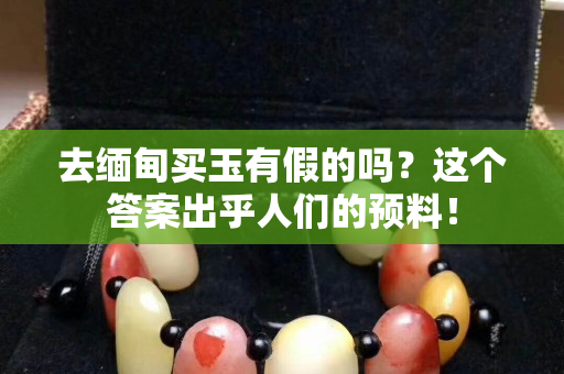 去緬甸買玉有假的嗎？這個答案出乎人們的預料！
