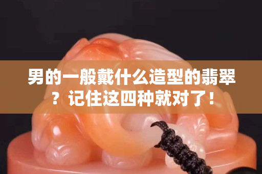 男的一般戴什么造型的翡翠？記住這四種就對了！