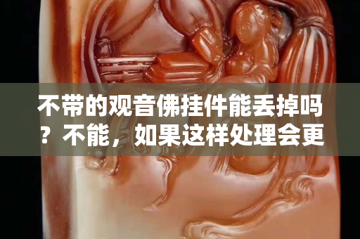不帶的觀音佛掛件能丟掉嗎？不能，如果這樣處理會更好