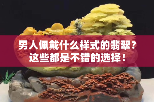男人佩戴什么樣式的翡翠？這些都是不錯的選擇！