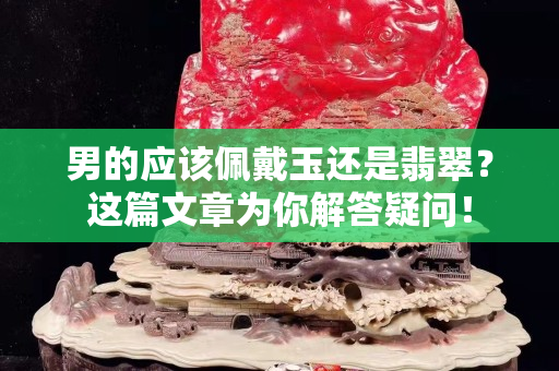 男的應(yīng)該佩戴玉還是翡翠？這篇文章為你解答疑問！