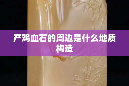 產雞血石的周邊是什么地質構造