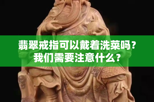 翡翠戒指可以戴著洗菜嗎？我們需要注意什么？
