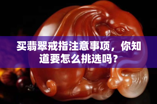 買翡翠戒指注意事項，你知道要怎么挑選嗎？