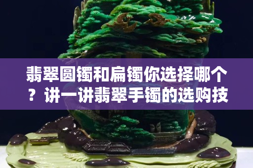 翡翠圓鐲和扁鐲你選擇哪個？講一講翡翠手鐲的選購技巧！